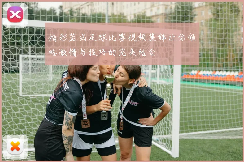 精彩笼式足球比赛视频集锦让你领略激情与技巧的完美结合