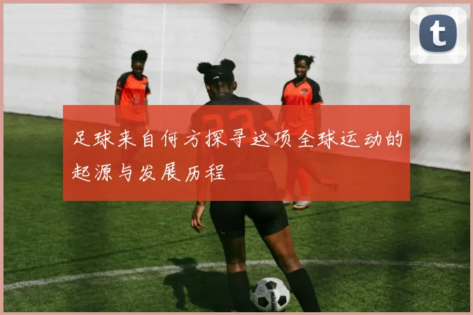 足球来自何方探寻这项全球运动的起源与发展历程