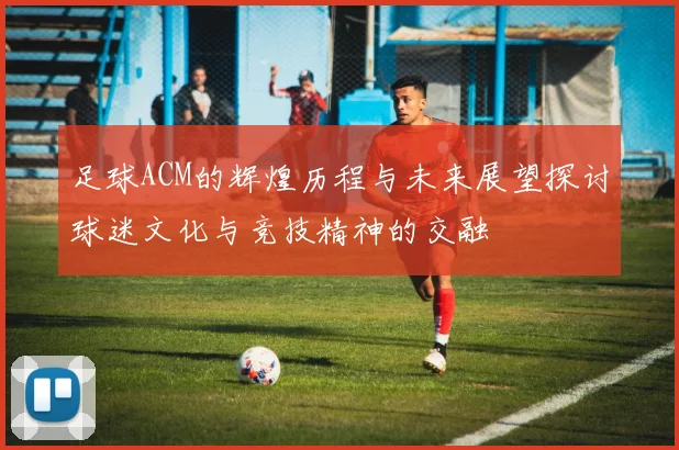足球ACM的辉煌历程与未来展望探讨球迷文化与竞技精神的交融
