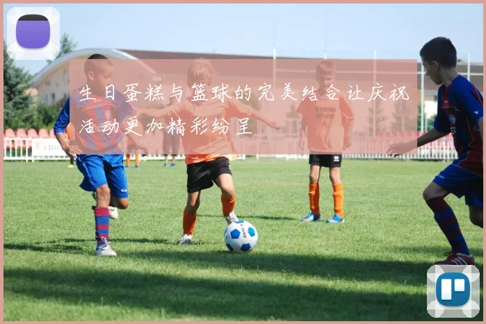 生日蛋糕与篮球的完美结合让庆祝活动更加精彩纷呈
